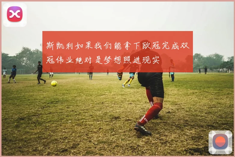 斯凯利如果我们能拿下欧冠完成双冠伟业绝对是梦想照进现实
