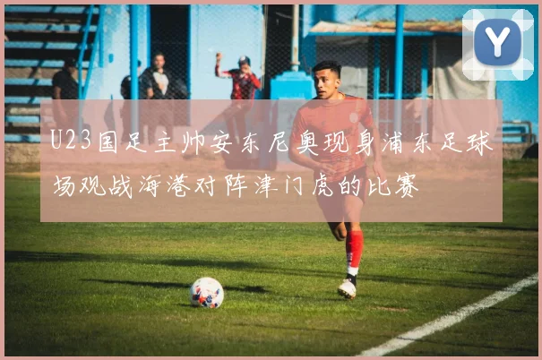 U23国足主帅安东尼奥现身浦东足球场观战海港对阵津门虎的比赛