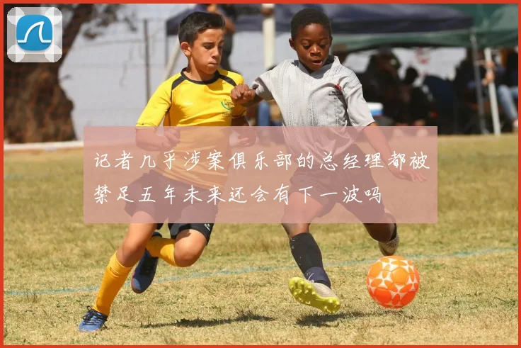 记者几乎涉案俱乐部的总经理都被禁足五年未来还会有下一波吗