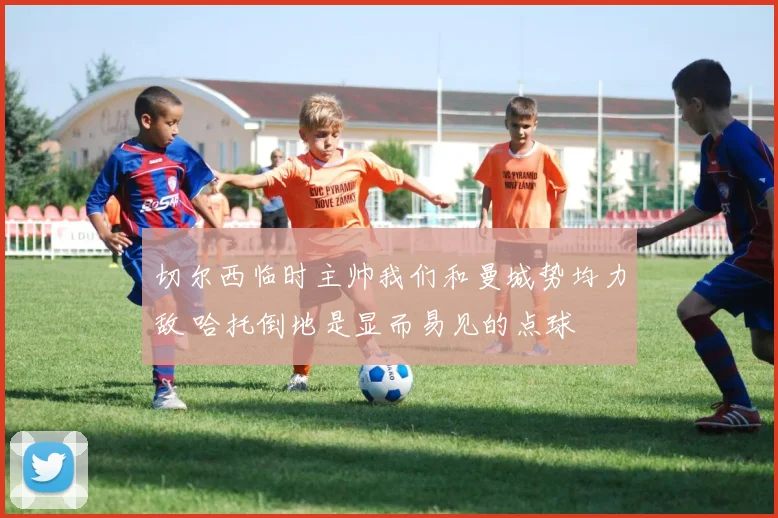 切尔西临时主帅我们和曼城势均力敌 哈托倒地是显而易见的点球