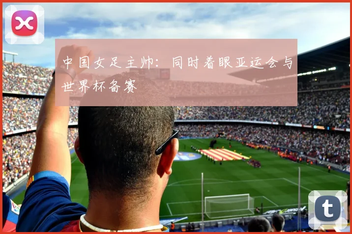 中国女足主帅：同时着眼亚运会与世界杯备赛