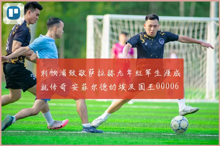 利物浦致敬萨拉赫九年红军生涯成就传奇 安菲尔德的埃及国王0000644